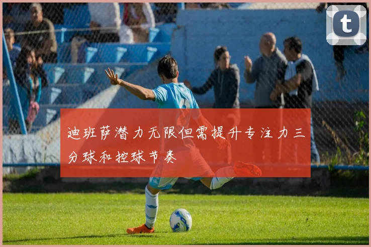迪班萨潜力无限但需提升专注力三分球和控球节奏