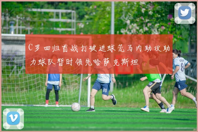 C罗回归首战打破进球荒马内助攻助力球队暂时领先哈萨克斯坦