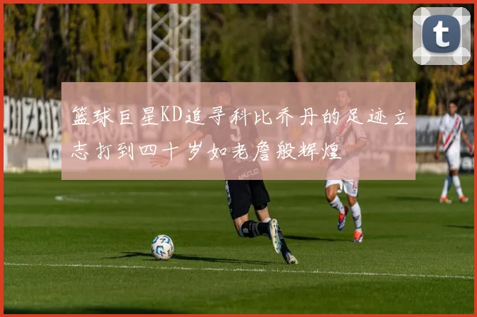 篮球巨星KD追寻科比乔丹的足迹立志打到四十岁如老詹般辉煌