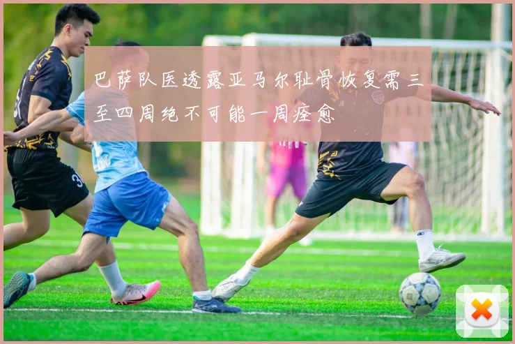 巴萨队医透露亚马尔耻骨恢复需三至四周绝不可能一周痊愈