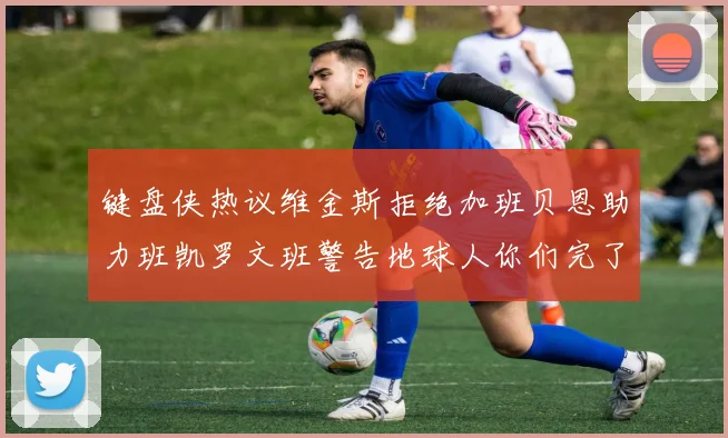 键盘侠热议维金斯拒绝加班贝恩助力班凯罗文班警告地球人你们完了