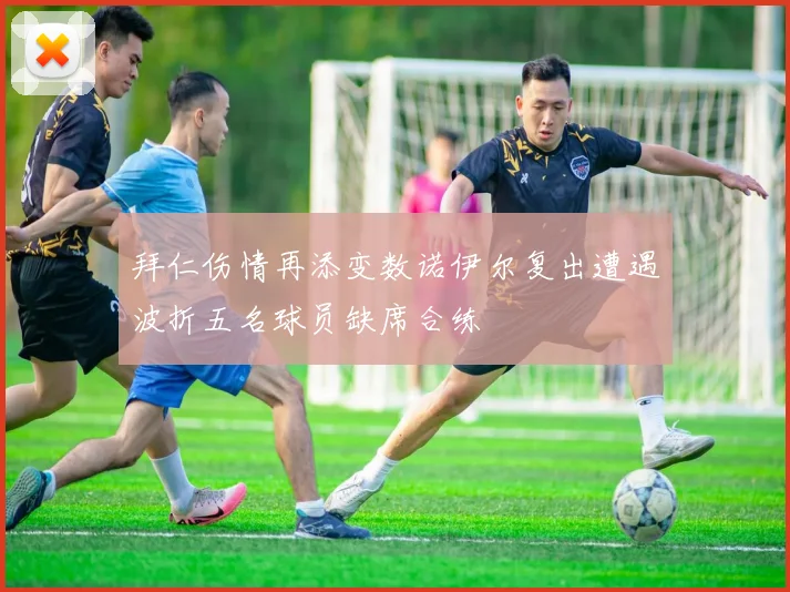 拜仁伤情再添变数诺伊尔复出遭遇波折五名球员缺席合练