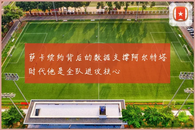 萨卡续约背后的数据支撑阿尔特塔时代他是全队进攻核心
