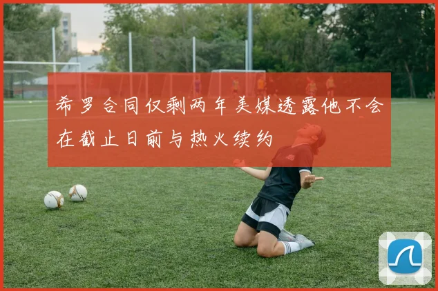 希罗合同仅剩两年美媒透露他不会在截止日前与热火续约