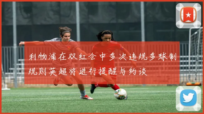 利物浦在双红会中多次违规多球制规则英超将进行提醒与约谈