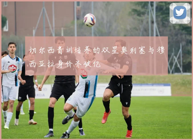 切尔西青训培养的双星奥利塞与穆西亚拉身价齐破亿