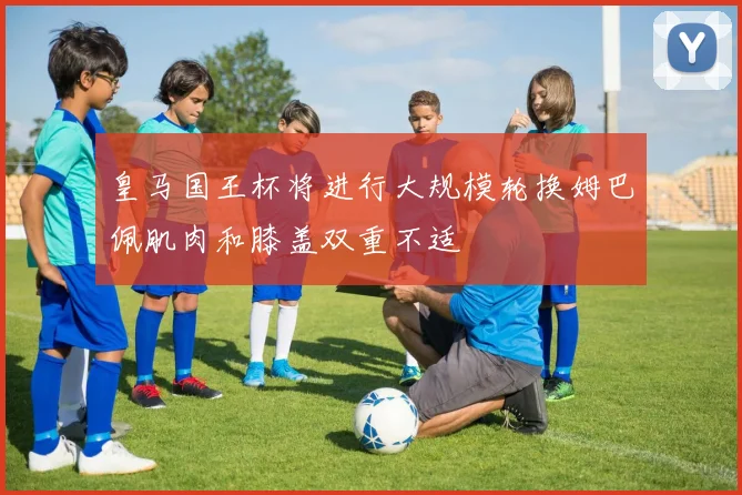 皇马国王杯将进行大规模轮换姆巴佩肌肉和膝盖双重不适