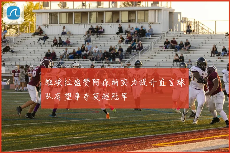维埃拉盛赞阿森纳实力提升直言球队有望争夺英超冠军