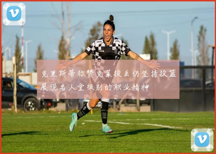 克里斯蒂称赞克莱投丢仍坚持投篮展现名人堂级别的职业精神