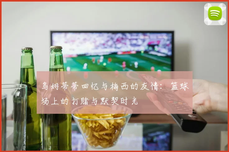 乌姆蒂蒂回忆与梅西的友情：篮球场上的打赌与默契时光
