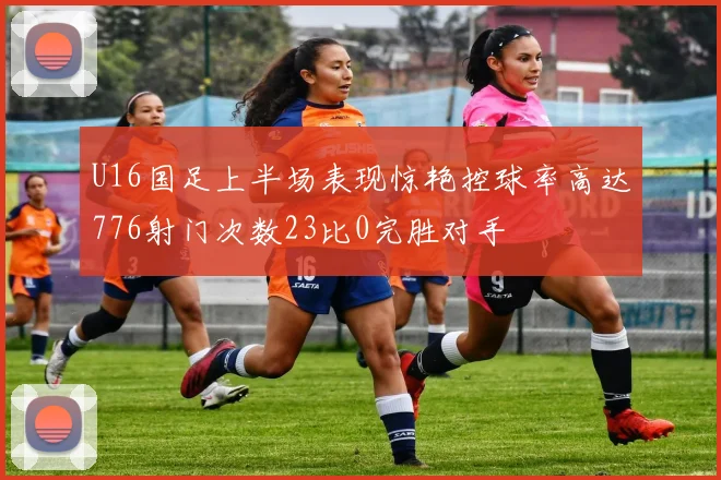 U16国足上半场表现惊艳控球率高达776射门次数23比0完胜对手
