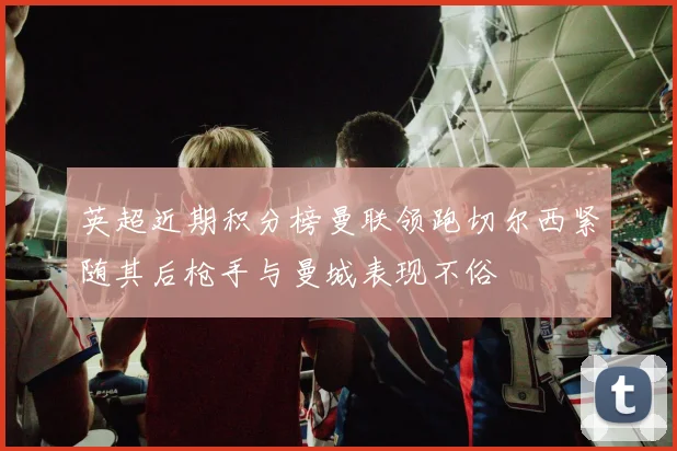 英超近期积分榜曼联领跑切尔西紧随其后枪手与曼城表现不俗