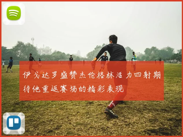 伊戈达罗盛赞杰伦格林活力四射期待他重返赛场的精彩表现
