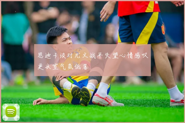 恩迪卡谈对尤文战平失望心情感叹更衣室气氛低落