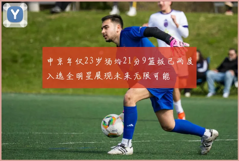 申京年仅23岁场均21分9篮板已两度入选全明星展现未来无限可能