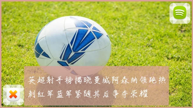 英超射手榜揭晓曼城阿森纳领跑热刺红军蓝军紧随其后争夺荣耀