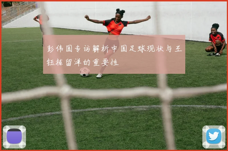 彭伟国专访解析中国足球现状与王钰栋留洋的重要性