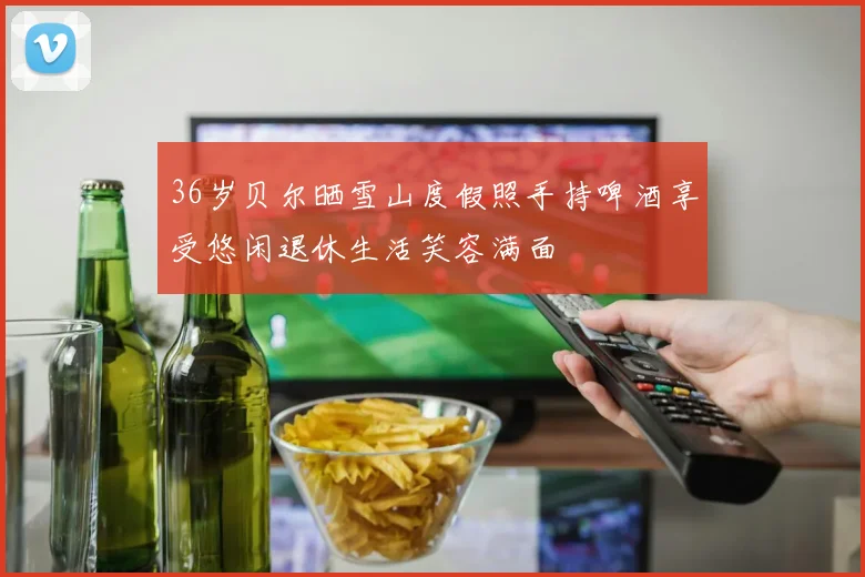 36岁贝尔晒雪山度假照手持啤酒享受悠闲退休生活笑容满面