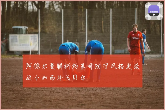 阿德尔曼解析约基奇防守风格更接近小加而非戈贝尔