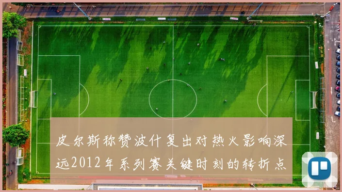 皮尔斯称赞波什复出对热火影响深远2012年系列赛关键时刻的转折点