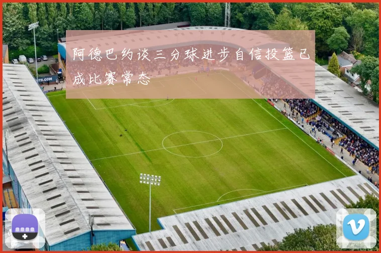 阿德巴约谈三分球进步自信投篮已成比赛常态