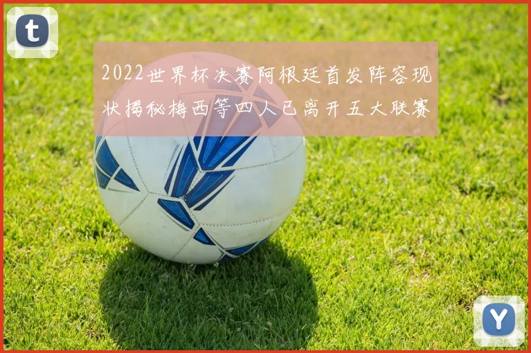 2022世界杯决赛阿根廷首发阵容现状揭秘梅西等四人已离开五大联赛
