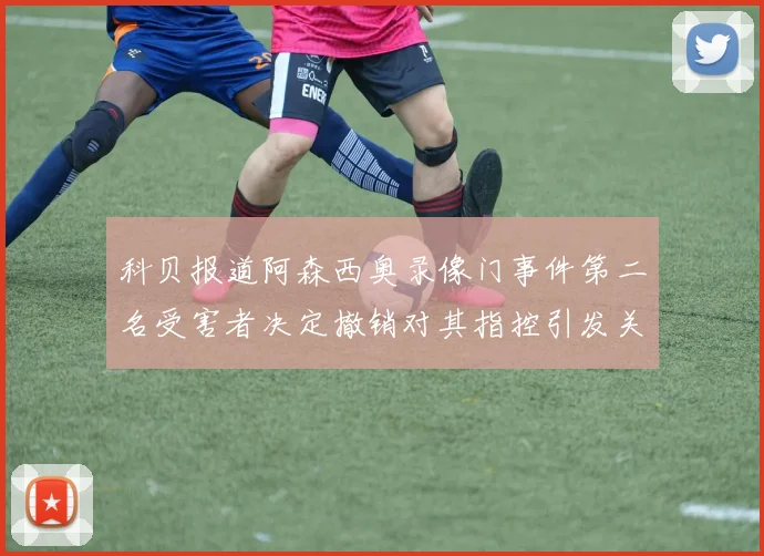 科贝报道阿森西奥录像门事件第二名受害者决定撤销对其指控引发关注