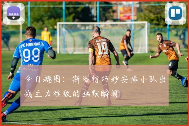 今日趣图：斯洛特巧妙安排小队出战主力难敌的幽默瞬间