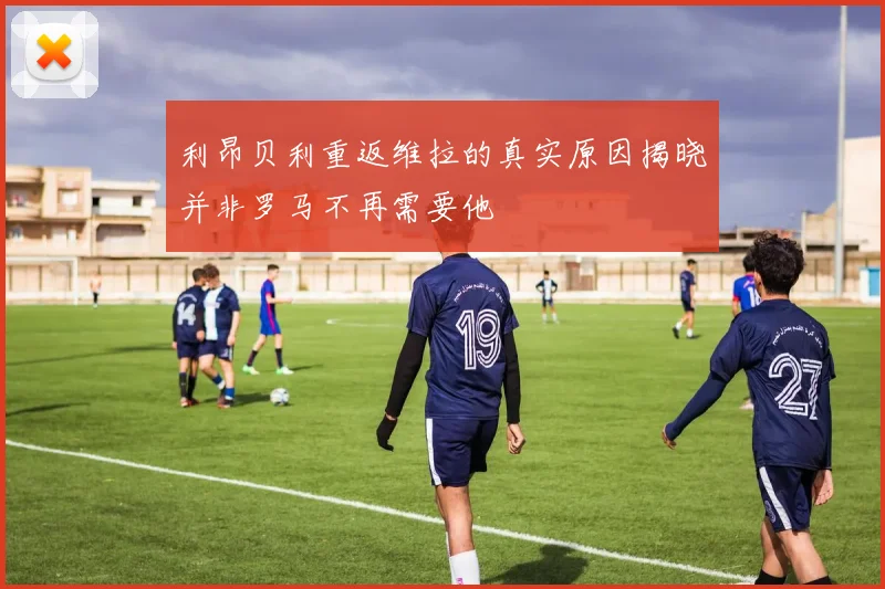 利昂贝利重返维拉的真实原因揭晓并非罗马不再需要他