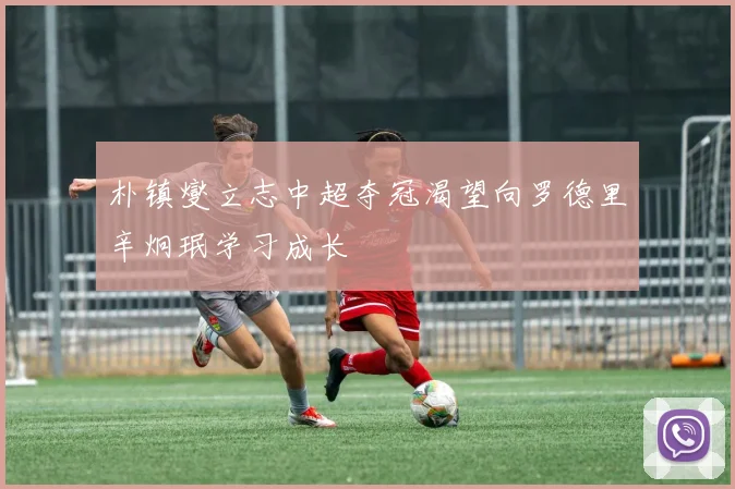 朴镇燮立志中超夺冠渴望向罗德里辛炯珉学习成长