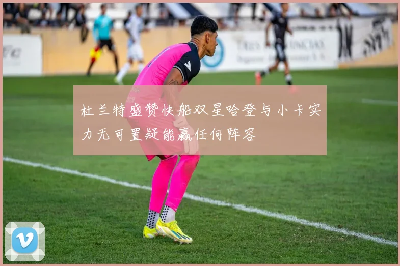 杜兰特盛赞快船双星哈登与小卡实力无可置疑能赢任何阵容