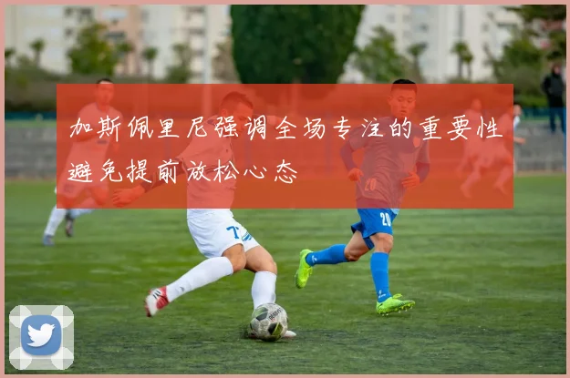 加斯佩里尼强调全场专注的重要性避免提前放松心态