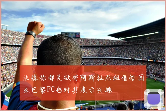 法媒称都灵欲将阿斯拉尼租借给国米巴黎FC也对其表示兴趣