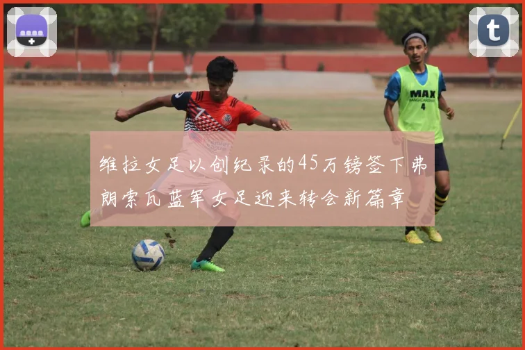 维拉女足以创纪录的45万镑签下弗朗索瓦蓝军女足迎来转会新篇章