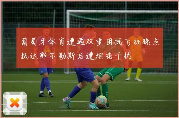 葡萄牙体育遭遇双重困扰飞机晚点抵达那不勒斯后遭烟花干扰