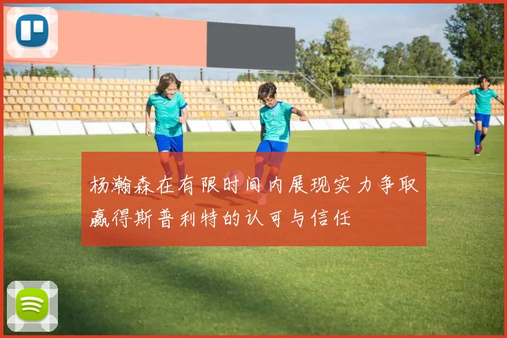 杨瀚森在有限时间内展现实力争取赢得斯普利特的认可与信任