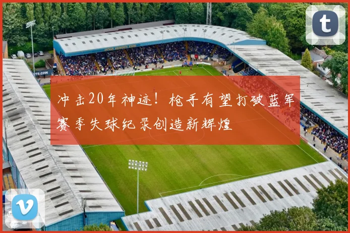 冲击20年神迹！枪手有望打破蓝军赛季失球纪录创造新辉煌