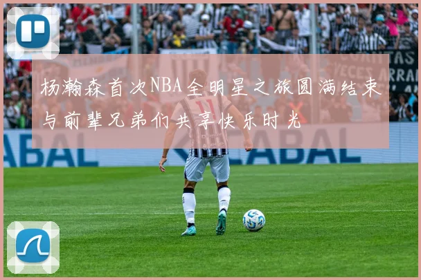杨瀚森首次NBA全明星之旅圆满结束与前辈兄弟们共享快乐时光