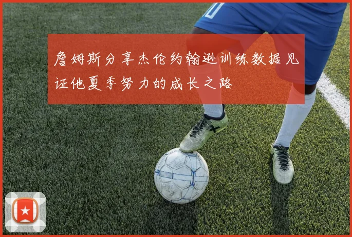 詹姆斯分享杰伦约翰逊训练数据见证他夏季努力的成长之路