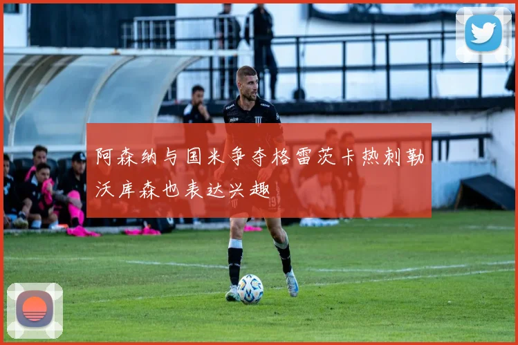 阿森纳与国米争夺格雷茨卡热刺勒沃库森也表达兴趣