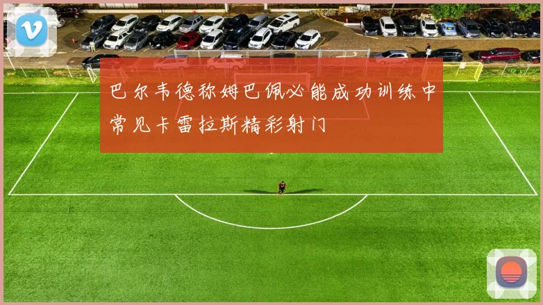 巴尔韦德称姆巴佩必能成功训练中常见卡雷拉斯精彩射门